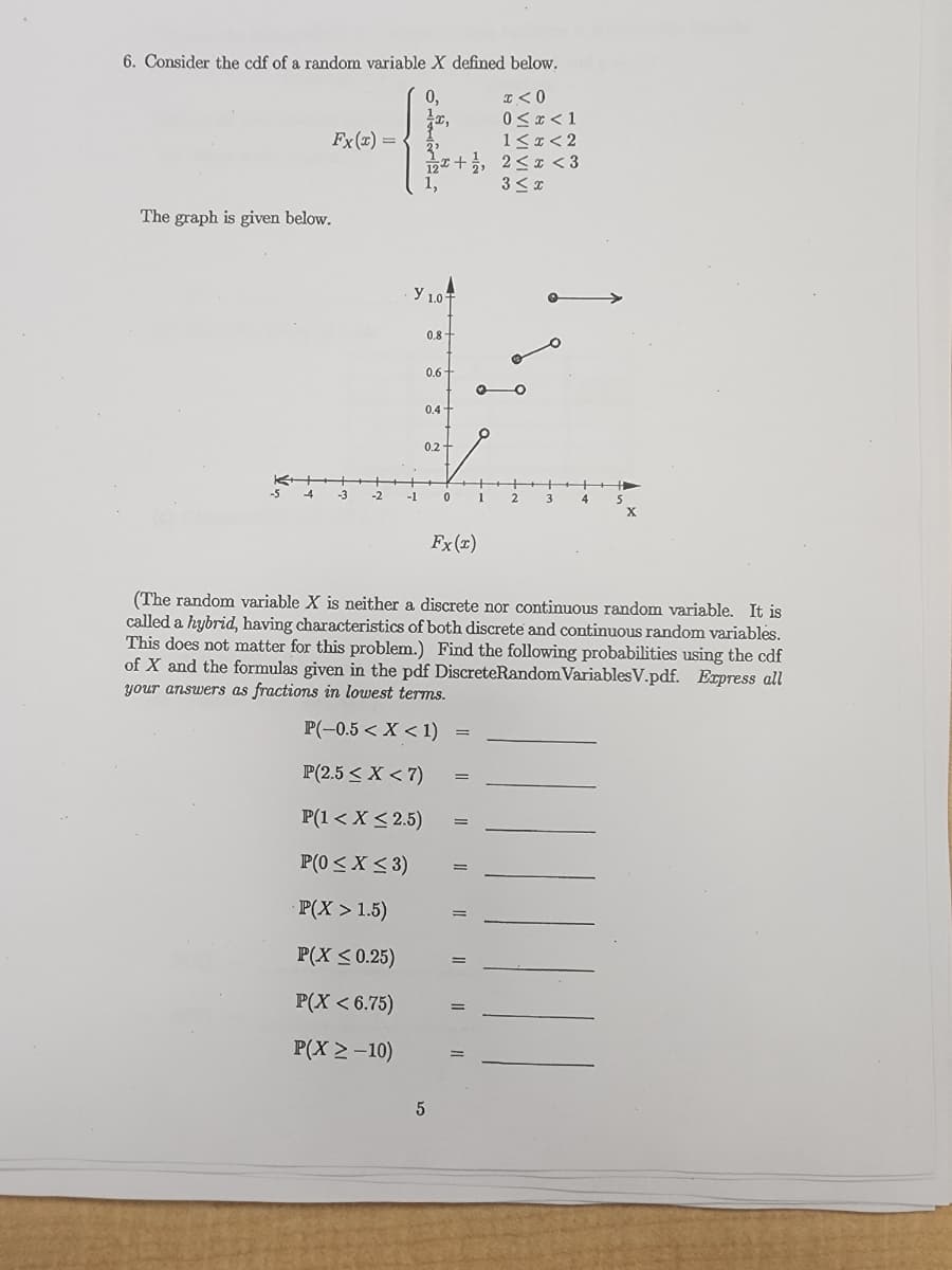 6. Consider the cdf of a random variable X defined below.
0,
I <0
0 ≤ x < 1
1<x<2
2<x<3
3≤ x
Fx(x) =
The graph is given below.
-2
3²
2+1,
1,
Y 1.0F
-1
0.8
0.6
0.4-
0.2 +
5
0
Fx(x)
=
=
=
✪
=
1
=
(The random variable X is neither a discrete nor continuous random variable. It is
called a hybrid, having characteristics of both discrete and continuous random variables.
This does not matter for this problem.) Find the following probabilities using the cdf
of X and the formulas given in the pdf DiscreteRandom Variables V.pdf. Express all
your answers as fractions in lowest terms.
P(-0.5 < X < 1)
P(2.5 < X < 7)
P(1 < X < 2.5)
P(0 ≤ x ≤3)
P(X > 1.5)
P(X ≤ 0.25)
P(X < 6.75)
P(X > -10)
2
3
4
5
X