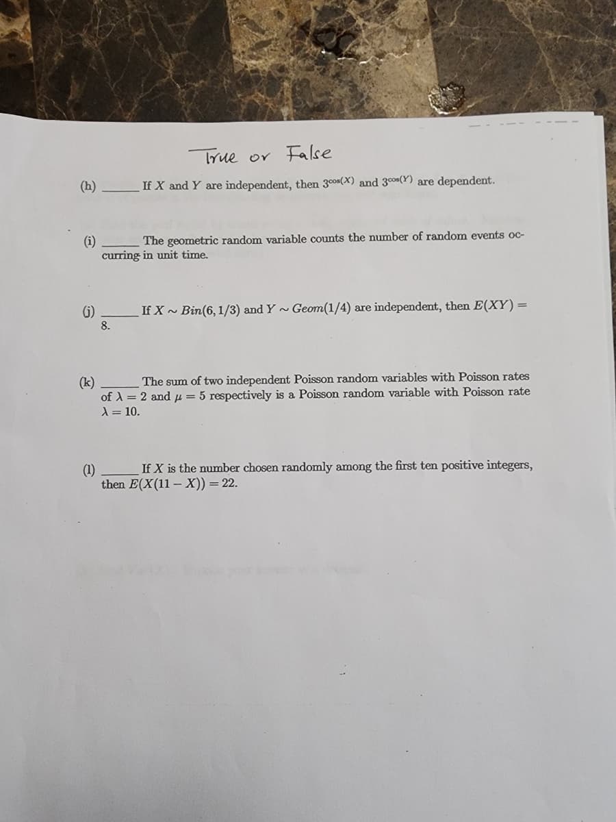 (h)
(i)
The geometric random variable counts the number of random events oc-
curring in unit time.
(j)
True or False
If X and Y are independent, then 300(X) and 30s (Y) are dependent.
8.
If X~ Bin (6, 1/3) and Y~ Geom(1/4) are independent, then E(XY) =
(k)
The sum of two independent Poisson random variables with Poisson rates
of λ = 2 and μ = 5 respectively is a Poisson random variable with Poisson rate
λ = 10.
(1)
If X is the number chosen randomly among the first ten positive integers,
then E(X(11-X)) = 22.