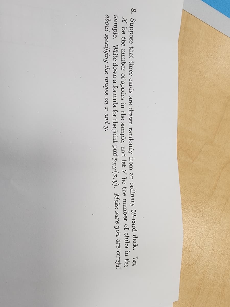 8. Suppose that three cards are drawn randomly from an ordinary 52-card deck. Let
X be the number of spades in the sample, and let y be the number of clubs in the
careful
sample. Write down a formula for the joint pmf px,y(x, y). Make sure you
about specifying the ranges on x and y.