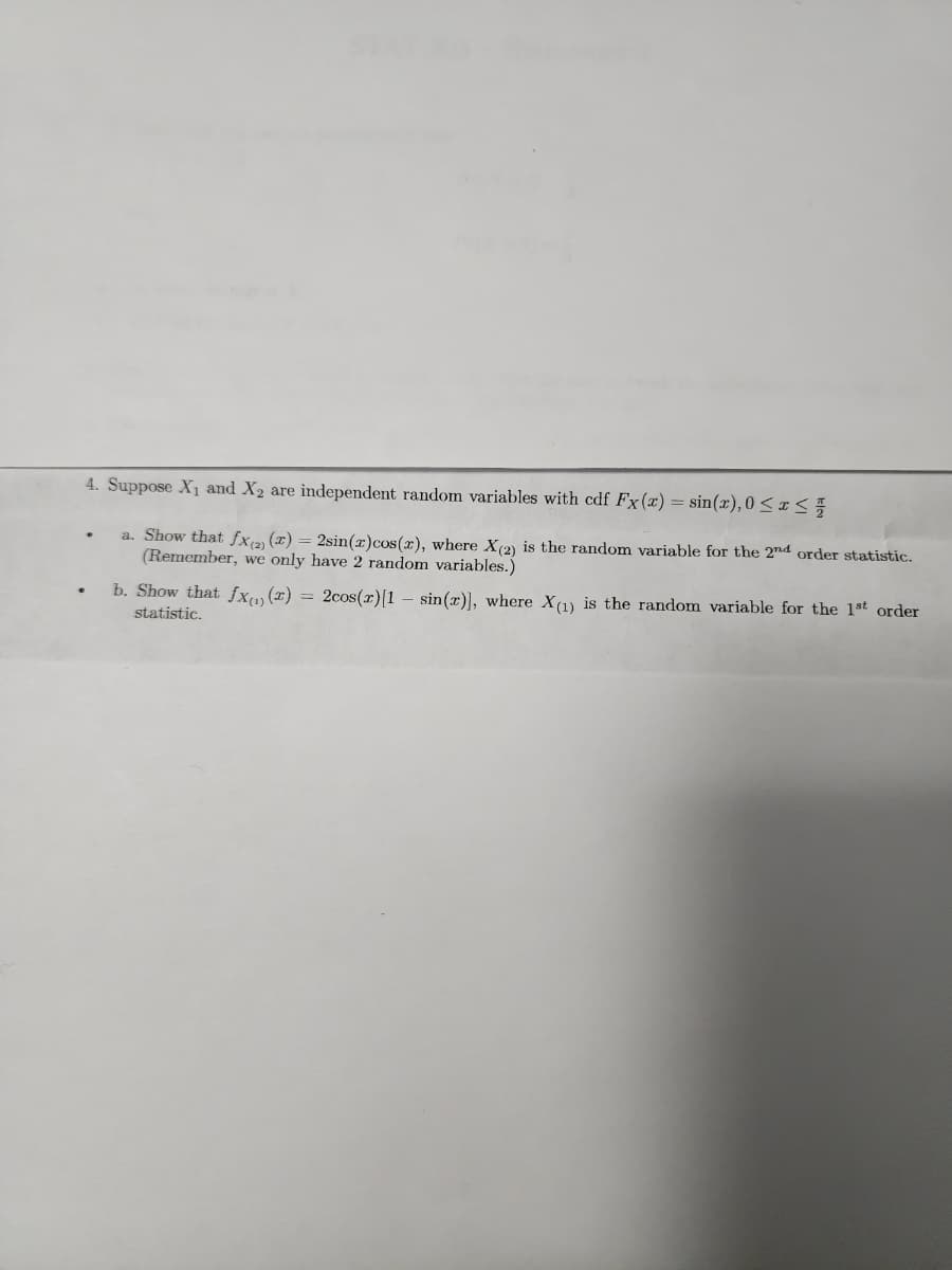 4. Suppose X₁ and X₂ are independent random variables with cdf Fx(x) = sin(x), 0 ≤ x ≤ 1/
a. Show that fx(2) (x) = 2sin(x) cos(x), where X (2) is the random variable for the 2nd order statistic.
(Remember, we only have 2 random variables.)
b. Show that fx(1)(x) = 2cos(r) [1 sin(x)], where X(1) is the random variable for the 1st order
statistic.