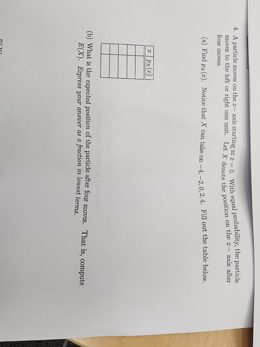 4. A particle moves on the x- axis starting at x = 0. With equal probability, the particle
moves to the left or right one unit. Let X denote the position on the x- axis after
four moves.
(a) Find px(x). Notice that X can take on -4,-2,0, 2, 4. Fill out the table below.
xPx(x)
(b) What is the expected position of the particle after four moves. That is, compute
E(X). Express your answer as a fraction in lowest terms.