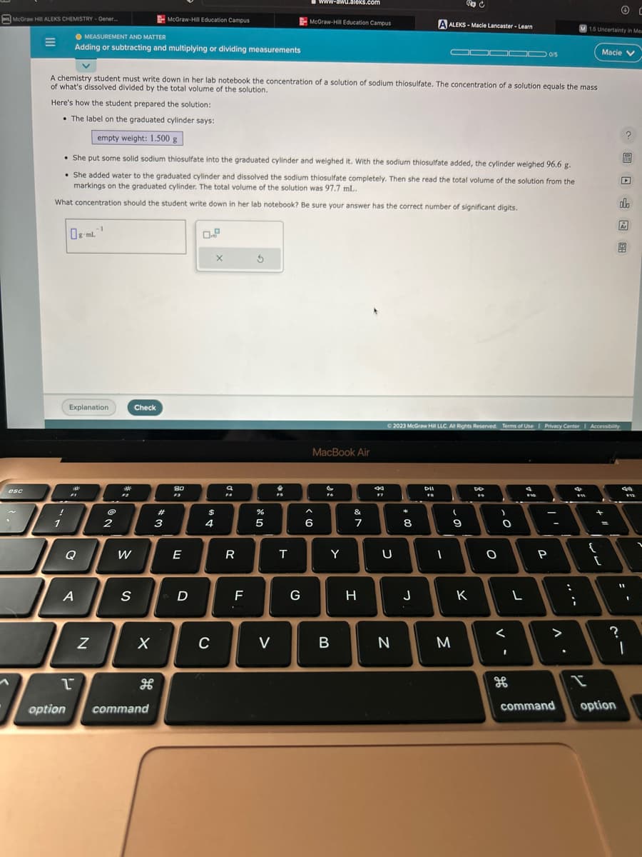 McGraw Hil ALEKS CHEMISTRY-Gener...
esc
E
!
1
MEASUREMENT AND MATTER
Adding or subtracting and multiplying or dividing measurements
Explanation
-1
gml1
Q
A
1
A chemistry student must write down in her lab notebook the concentration of a solution of sodium thiosulfate. The concentration of a solution equals the mass
of what's dissolved divided by the total volume of the solution.
Here's how the student prepared the solution:
• The label on the graduated cylinder says:
empty weight: 1.500 g
• She put some solid sodium thiosulfate into the graduated cylinder and weighed it. With the sodium thiosulfate added, the cylinder weighed 96.6 g.
She added water to the graduated cylinder and dissolved the sodium thiosulfate completely. Then she read the total volume of the solution from the
markings on the graduated cylinder. The total volume of the solution was 97.7 mL.
What concentration should the student write down in her lab notebook? Be sure your answer has the correct number of significant digits.
N
@
2
F2
W
S
Check
X
भ
McGraw-Hill Education Campus
option command
#
3
80
F3
E
D
$
4
C
X
a
F4
R
F
5
%
5
V
X
T
www-awu.aleks.com
McGraw-Hill Education Campus
G
MacBook Air
6
Y
B
&
7
H
8
F7
U
N
*
8
J
C
A ALEKS-Macle Lancaster - Learn
DII
D
FB
© 2023 McGraw Hill LLC. All Rights Reserved. Terms of Use | Privacy Center | Accessibility
1000/5
M
DD
19
(
9
T
K
O
)
0
<
I
L
→
$10
P
-
. V
....
4
1.5 Uncertainty in Mea
F11
Macie V
+
{
=
[
?
command option
?
MIDI
▸
olo
Ar
44
11
F12
..
C
1
.