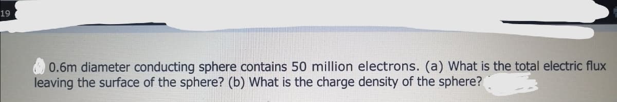 19
0.6m diameter conducting sphere contains 50 million electrons. (a) What is the total electric flux
leaving the surface of the sphere? (b) What is the charge density of the sphere?
