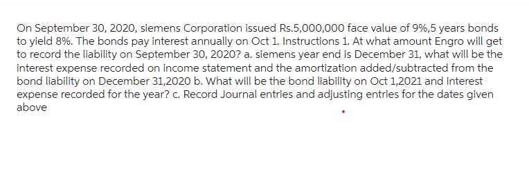 On September 30, 2020, siemens Corporation issued Rs.5,000,000 face value of 9%,5 years bonds
to yield 8%. The bonds pay interest annually on Oct 1. Instructions 1. At what amount Engro will get
to record the liability on September 30, 2020? a. siemens year end is December 31, what will be the
interest expense recorded on income statement and the amortization added/subtracted from the
bond liability on December 31,2020 b. What will be the bond liability on Oct 1,2021 and interest
expense recorded for the year? c. Record Journal entries and adjusting entries for the dates given
above