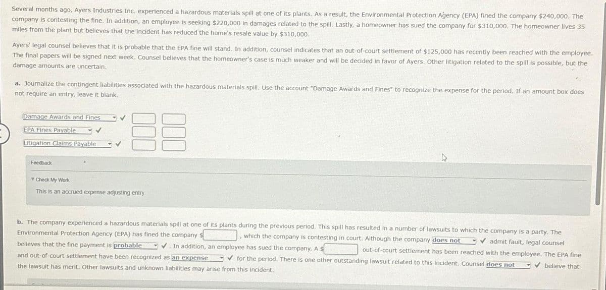 Several months ago, Ayers Industries Inc. experienced a hazardous materials spill at one of its plants. As a result, the Environmental Protection Agency (EPA) fined the company $240,000. The
company is contesting the fine. In addition, an employee is seeking $220,000 in damages related to the spill. Lastly, a homeowner has sued the company for $310,000. The homeowner lives 35
miles from the plant but believes that the incident has reduced the home's resale value by $310,000.
Ayers' legal counsel believes that it is probable that the EPA fine will stand. In addition, counsel indicates that an out-of-court settlement of $125,000 has recently been reached with the employee.
The final papers will be signed next week. Counsel believes that the homeowner's case is much weaker and will be decided in favor of Ayers. Other litigation related to the spill is possible, but the
damage amounts are uncertain.
a. Journalize the contingent liabilities associated with the hazardous materials spill. Use the account "Damage Awards and Fines" to recognize the expense for the period. If an amount box does
not require an entry, leave it blank.
E
Damage Awards and Fines
EPA Fines Payable
✓
Litigation Claims Payable
Feedback
Check My Work
This is an accrued expense adjusting entry.
b. The company experienced a hazardous materials spill at one of its plants during the previous period. This spill has resulted in a number of lawsuits to which the company is a party. The
Environmental Protection Agency (EPA) has fined the company s
, which the company is contesting in court. Although the company does not ✓admit fault, legal counsel
✔In addition, an employee has sued the company. A $
out-of-court settlement has been reached with the employee. The EPA fine
and out-of-court settlement have been recognized as an expense ✓for the period. There is one other outstanding lawsuit related to this incident. Counsel does not
the lawsuit has merit. Other lawsuits and unknown liabilities may arise from this incident.
✓ believe that
believes that the fine payment is probable
