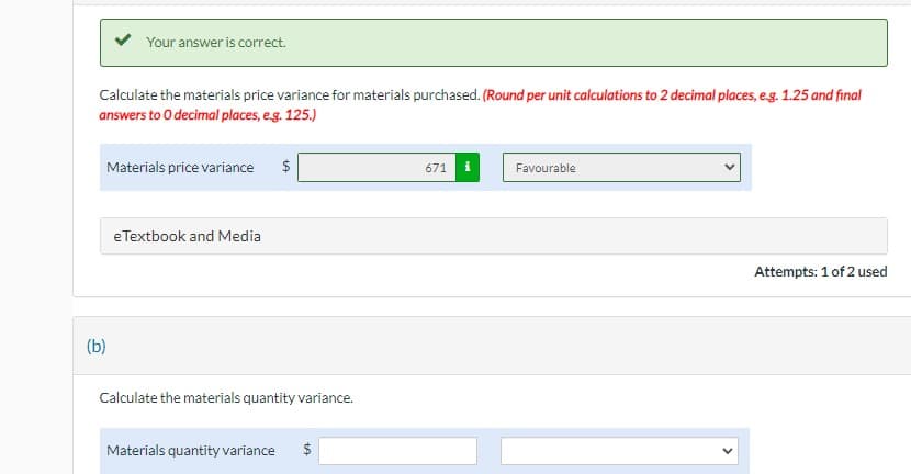 Your answer is correct.
Calculate the materials price variance for materials purchased. (Round per unit calculations to 2 decimal places, e.g. 1.25 and final
answers to 0 decimal places, e.g. 125.)
(b)
Materials price variance
e Textbook and Media
$
Calculate the materials quantity variance.
Materials quantity variance $
671
Favourable
Attempts: 1 of 2 used