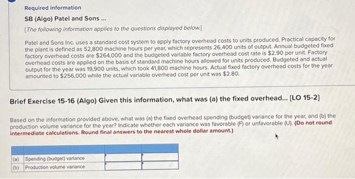 Required information
SB (Algo) Patel and Sons...
[The following information applies to the questions displayed below.]
Patel and Sons Inc. uses a standard cost system to apply factory overhead costs to units produced. Practical capacity for
the plant is defined as 52,800 machine hours per year, which represents 26,400 units of output. Annual budgeted fixed
factory overhead costs are $264,000 and the budgeted variable factory overhead cost rate is $2.90 per unit. Factory
overhead costs are applied on the basis of standard machine hours allowed for units produced. Budgeted and actual
output for the year was 19,900 units, which took 41,800 machine hours. Actual fixed factory overhead costs for the year
amounted to $256,000 while the actual variable overhead cost per unit was $2.80.
Brief Exercise 15-16 (Algo) Given this information, what was (a) the fixed overhead... [LO 15-2]
Based on the information provided above, what was (a) the fixed overhead spending (budget) variance for the year, and (b) the
production volume variance for the year? Indicate whether each variance was favorable (F) or unfavorable (U). (Do not round
intermediate calculations. Round final answers to the nearest whole dollar amount.)
(a) Spending (budget) variance
(b) Production volume variance