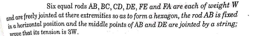 Six equal rods AB, BC, CD, DE, FE and FA are each of weight W
mnd are freely jointed at there extremities so as to form a hexagon, the rod AB is fixed
in a horizontal position and the middle points of AB and DE are jointed by a string;
prove that its tension is 3W.
