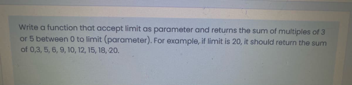 Write a function that accept limit as parameter and returns the sum of multiples of 3
or 5 between 0 to limit (parameter). For example, if limit is 20, it should return the sum
of 0,3, 5, 6, 9, 10, 12, 15, 18, 20.
