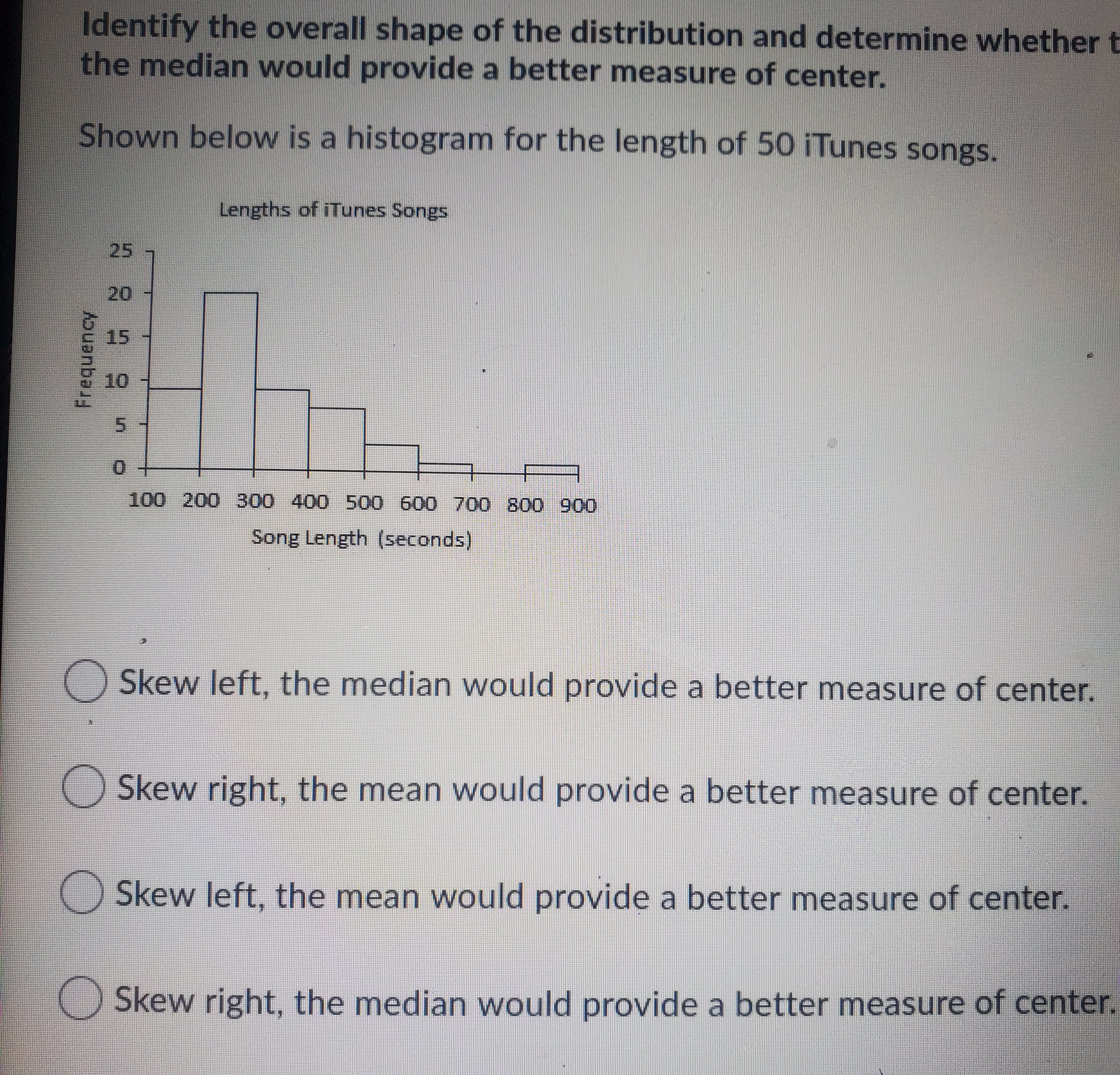 Identify the overall shape of the distribution and determine whether t
the median would provide a better measure of center.
Shown below is a histogram for the length of 50 iTunes songs.
Lengths of iTunes Songs
25
20
15
10
100 200 300 400 500 600 700 800 900
Song Length (seconds)
Skew left, the median would provide a better measure of center.
Skew right, the mean would provide a better measure of center.
O Skew left, the mean would provide a better measure of center.
O Skew right, the median would provide a better measure of center.
Frequency
5.
