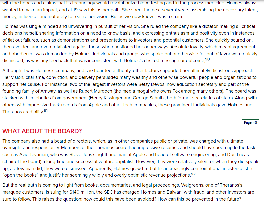 ### Holmes's Leadership Style

Holmes was single-minded and unwavering in pursuit of her vision. She ruled the company like a dictator, making all critical decisions herself, sharing information on a need-to-know basis, and expressing enthusiasm and positivity even in instances of flat-out failures, such as demonstrations and presentations to investors and potential customers. She quickly soured on, then avoided, and even retaliated against those who questioned her or her ways. Absolute loyalty, which meant agreement and obedience, was demanded by Holmes. Individuals and groups who spoke out or otherwise fell out of favor were quickly dismissed, as was any feedback that was inconsistent with Holmes’s desired message or outcome.

Although it was Holmes’s company, and she hoarded authority, other factors supported her ultimately disastrous approach. Her vision, charisma, conviction, and delivery persuaded many wealthy and otherwise powerful people and organizations to support her cause. For instance, two of the largest investors were Betsy DeVos, now education secretary and part of the founding family of Amway, as well as Rupert Murdoch (the media mogul who owns Fox among many others). The board was stacked with celebrities from government (Henry Kissinger and George Schultz, both former secretaries of state). Along with others with impressive track records from Apple and other tech companies, these prominent individuals gave Holmes and Theranos credibility.

### What About the Board?

The company also had a board of directors, which, as in other companies public or private, was charged with ultimate oversight and responsibility. Members of the Theranos board had impressive resumes and should have been up to the task, such as Avie Tevanian, who was Steve Jobs’s right-hand man at Apple and head of software engineering, and Don Lucas (chair of the board) a long-time and successful venture capitalist. However, they were relatively silent or when they did speak up, as Tevanian did, they were dismissed. Apparently, Holmes grew tired of his increasingly confrontational insistence she “open the books” and justify her seemingly wildly and overly optimistic revenue projections.

But the real truth is coming to light from books, documentaries, and legal proceedings. Walgreens, one of Theranos’s marquee customers, is suing for $140 million, the SEC has charged Holmes and Balwani with fraud, and other investors are sure to follow. This raises the question: how could this have been avoided? How can this be prevented in the future?

---

**Note:** This content is presented for educational purposes,