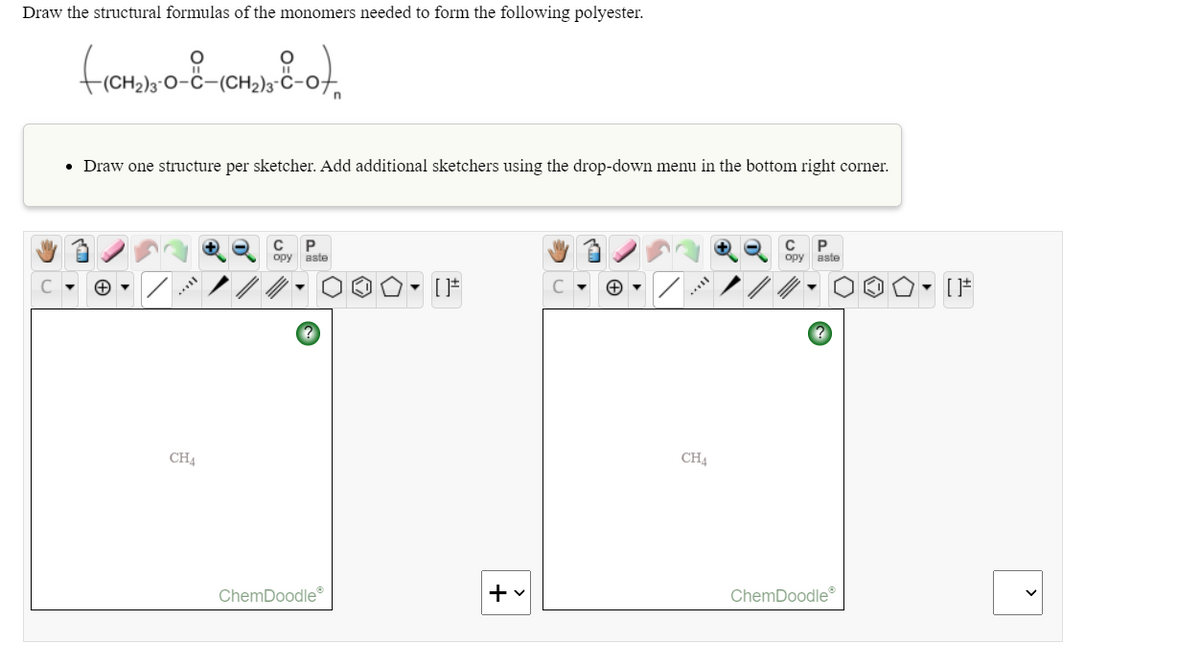 Draw the structural formulas of the monomers needed to form the following polyester.
0-C-
CH2)3"
• Draw one structure per sketcher. Add additional sketchers using the drop-down menu in the bottom right corner.
C P
opy
aste
opy
aste
- [F
CH4
CH4
ChemDoodle
ChemDoodle
