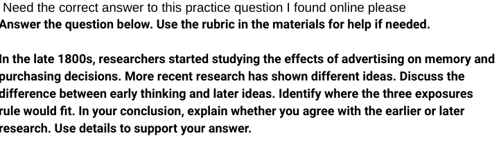 Need the correct answer to this practice question I found online please
Answer the question below. Use the rubric in the materials for help if needed.
In the late 1800s, researchers started studying the effects of advertising on memory and
purchasing decisions. More recent research has shown different ideas. Discuss the
difference between early thinking and later ideas. Identify where the three exposures
rule would fit. In your conclusion, explain whether you agree with the earlier or later
research. Use details to support your answer.