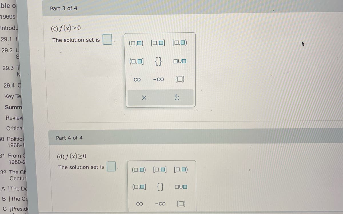 ble o
Part 3 of 4
1960s
Introdu
(c) f (x)>0
29.1 T
The solution set is
(0,0) [0,0)
[0,0)
29.2 L
(0,0) {}
OUO
29.3 T
00
-00
29.4 C
Key Te
Summ
Review
Critical
Part 4 of 4
50 Politica
1968-1
31 From C
1980-2
(d) f(x)>0
The solution set is
(0,0) [0,0) (0,0)
32 The Ch
Centur
A The De
(0,0) {}
DUO
B The Cc
00
- 00
C |Presid
