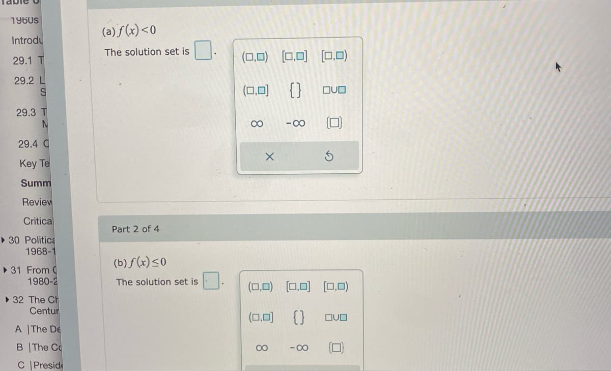 1960s
(a) f(x)<0
Introdu
The solution set is
29.1 T
(0,0) [0,0) [0,0)
29.2 L
(0,0)
OUO
29.3 T
- 00
29.4 C
Key Te
Summ
Review
Critical
Part 2 of 4
• 30 Politica
1968-1
(b) f(x)<0
> 31 From
1980-2
The solution set is
(0,0) (0,0) (0,O)
> 32 The Ch
Centur
(0,0)
{}
OUO
A The De
B The Cc
00
-00
C Presid
