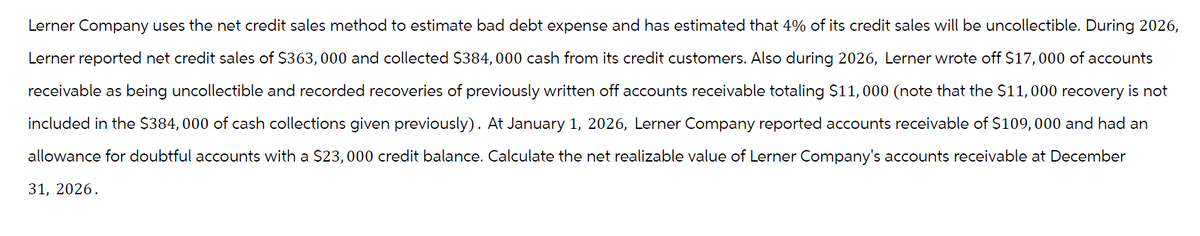 Lerner Company uses the net credit sales method to estimate bad debt expense and has estimated that 4% of its credit sales will be uncollectible. During 2026,
Lerner reported net credit sales of $363,000 and collected $384, 000 cash from its credit customers. Also during 2026, Lerner wrote off $17,000 of accounts
receivable as being uncollectible and recorded recoveries of previously written off accounts receivable totaling $11,000 (note that the $11,000 recovery is not
included in the $384, 000 of cash collections given previously). At January 1, 2026, Lerner Company reported accounts receivable of $109,000 and had an
allowance for doubtful accounts with a $23,000 credit balance. Calculate the net realizable value of Lerner Company's accounts receivable at December
31, 2026.