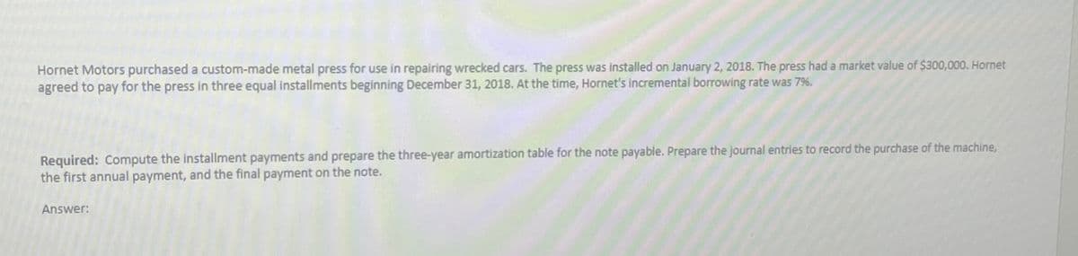 Hornet Motors purchased a custom-made metal press for use in repairing wrecked cars. The press was installed on January 2, 2018. The press had a market value of $300,000. Hornet
agreed to pay for the press in three equal installments beginning December 31, 2018. At the time, Hornet's incremental borrowing rate was 7%.
Required: Compute the installment payments and prepare the three-year amortization table for the note payable. Prepare the journal entries to record the purchase of the machine,
the first annual payment, and the final payment on the note.
Answer: