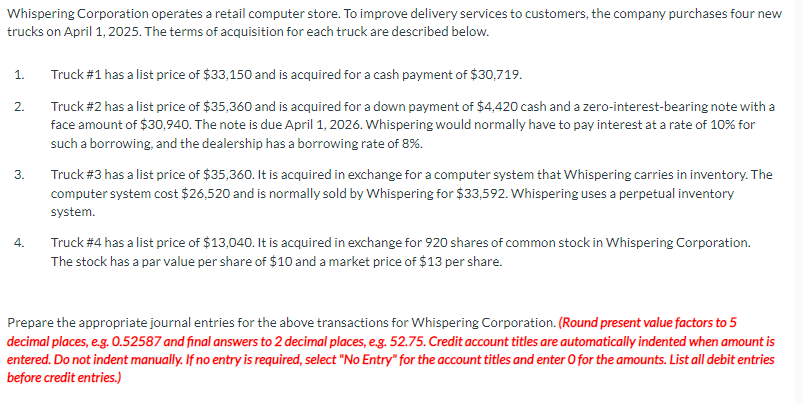 Whispering Corporation operates a retail computer store. To improve delivery services to customers, the company purchases four new
trucks on April 1, 2025. The terms of acquisition for each truck are described below.
1.
2.
3.
4.
Truck #1 has a list price of $33,150 and is acquired for a cash payment of $30,719.
Truck #2 has a list price of $35,360 and is acquired for a down payment of $4,420 cash and a zero-interest-bearing note with a
face amount of $30,940. The note is due April 1, 2026. Whispering would normally have to pay interest at a rate of 10% for
such a borrowing, and the dealership has a borrowing rate of 8%.
Truck #3 has a list price of $35,360. It is acquired in exchange for a computer system that Whispering carries in inventory. The
computer system cost $26,520 and is normally sold by Whispering for $33,592. Whispering uses a perpetual inventory
system.
Truck #4 has a list price of $13,040. It is acquired in exchange for 920 shares of common stock in Whispering Corporation.
The stock has a par value per share of $10 and a market price of $13 per share.
Prepare the appropriate journal entries for the above transactions for Whispering Corporation. (Round present value factors to 5
decimal places, e.g. 0.52587 and final answers to 2 decimal places, e.g. 52.75. Credit account titles are automatically indented when amount is
entered. Do not indent manually. If no entry is required, select "No Entry" for the account titles and enter O for the amounts. List all debit entries
before credit entries.)