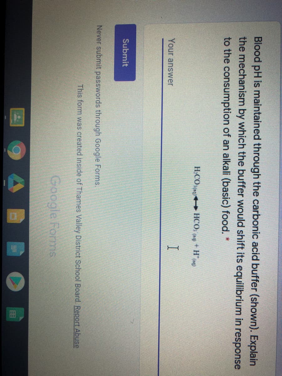 Blood pH is maintained through the carbonic acid buffer (shown). Explain
the mechanism by which the buffer would shift its equilibrium in response
to the consumption of an alkali (basic) food. *
H.COa HCO, (ag
Your answer
Submit
Never submit passwords through Google Forms.
This form was created inside of Thames Valley District School Board. Report Abuse
Google Forms
