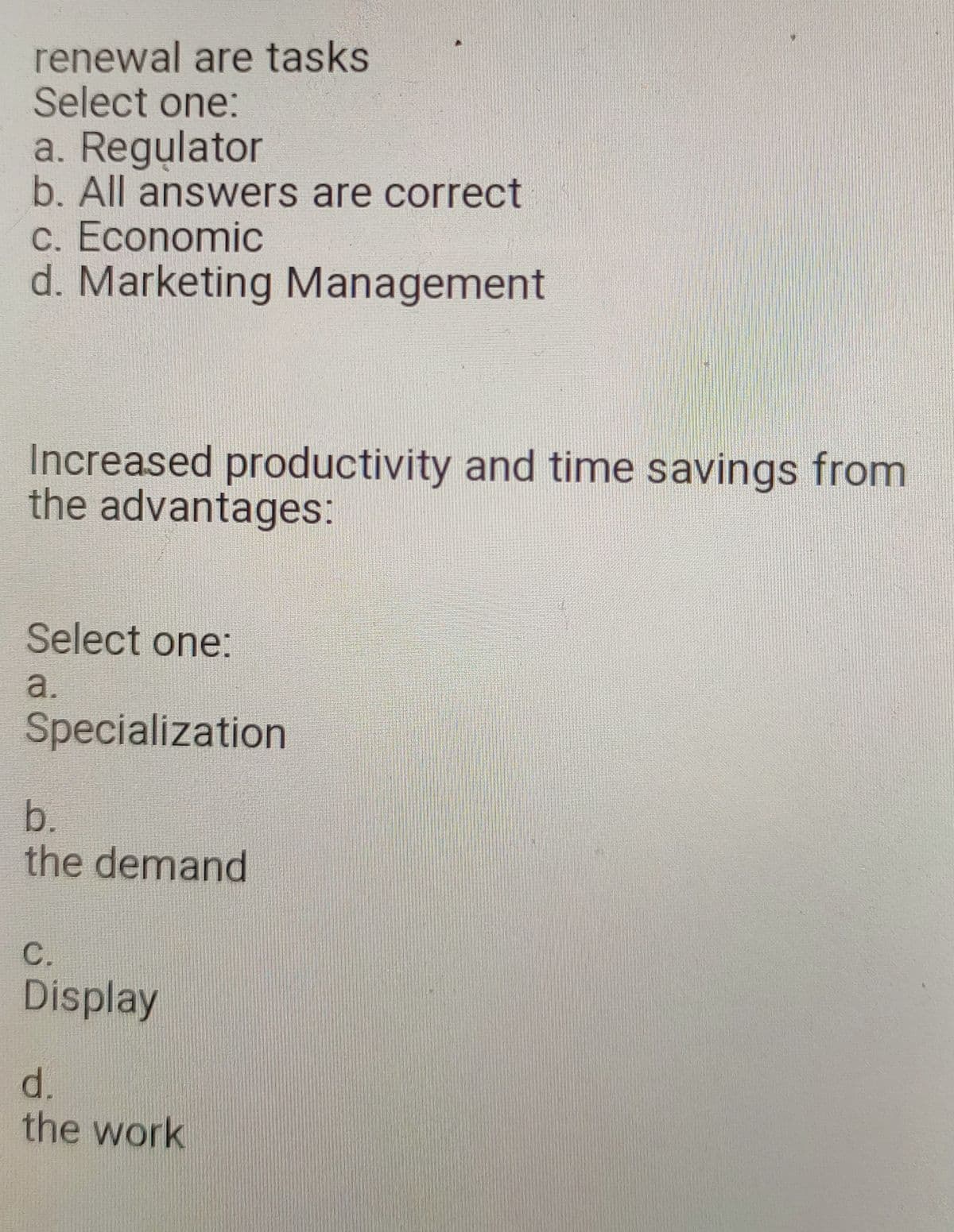 renewal are tasks
Select one:
a. Regulator
b. All answers are correct
c. Economic
d. Marketing Management
Increased productivity and time savings from
the advantages:
Select one:
a.
Specialization
b.
the demand
C.
Display
d.
the work
