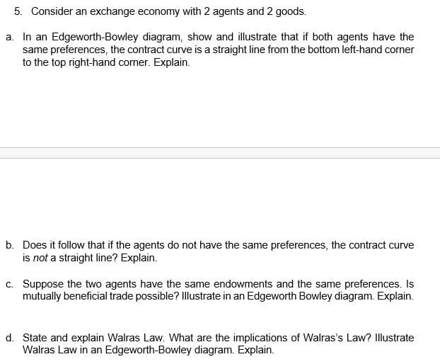 5. Consider an exchange economy with 2 agents and 2 goods.
a. In an Edgeworth-Bowley diagram, show and illustrate that if both agents have the
same preferences, the contract curve is a straight line from the bottom left-hand corner
to the top right-hand corner. Explain.
b. Does it follow that if the agents do not have the same preferences, the contract curve
is not a straight line? Explain.
c. Suppose the two agents have the same endowments and the same preferences. Is
mutually beneficial trade possible? Illustrate in an Edgeworth Bowley diagram. Explain.
d. State and explain Walras Law. What are the implications of Walras's Law? Illustrate
Walras Law in an Edgeworth-Bowley diagram. Explain.
