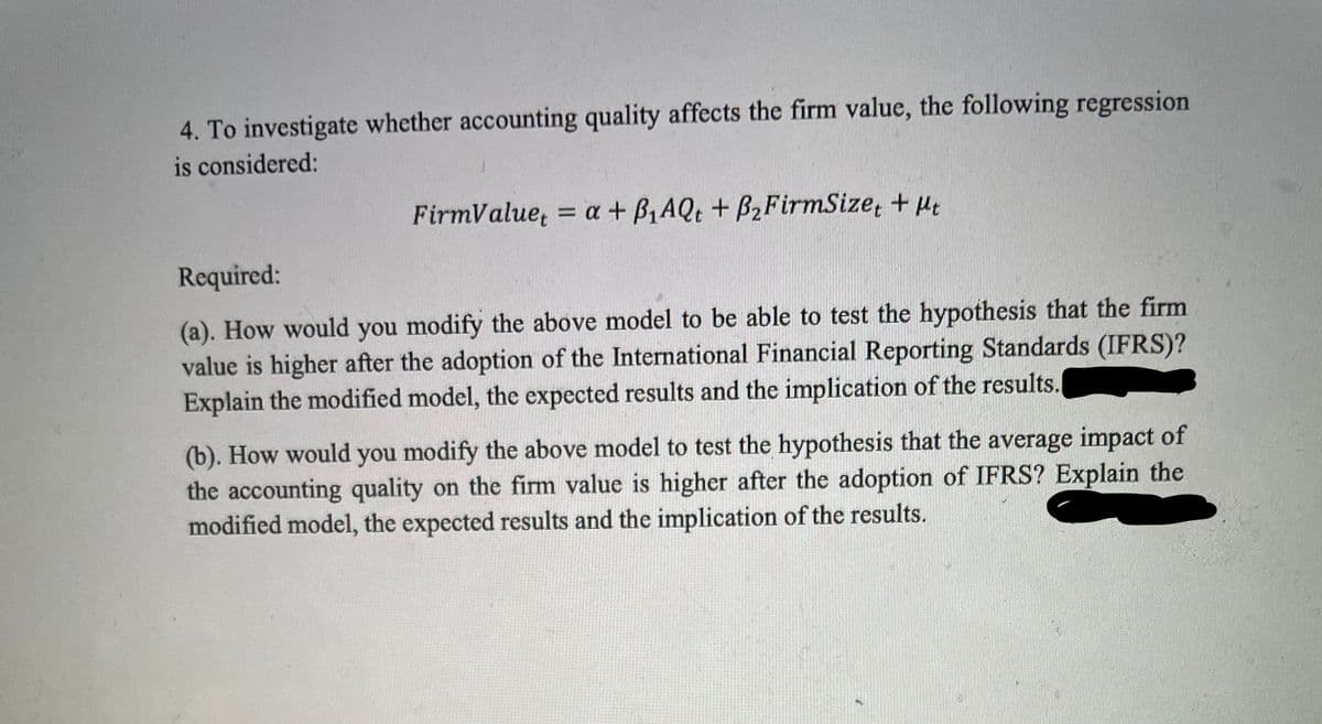 4. To investigate whether accounting quality affects the firm value, the following regression
is considered:
FirmValue, = a + B,AQt + B2FirmSize, + Ht
Required:
(a). How would you modify the above model to be able to test the hypothesis that the firm
value is higher after the adoption of the International Financial Reporting Standards (IFRS)?
Explain the modified model, the expected results and the implication of the results.
(b). How would you modify the above model to test the hypothesis that the average impact of
the accounting quality on the firm value is higher after the adoption of IFRS? Explain the
modified model, the expected results and the implication of the results.
