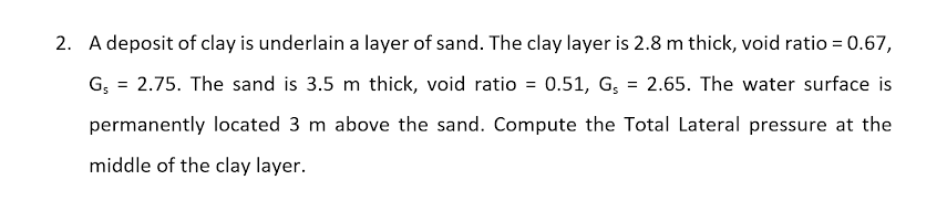 2. A deposit of clay is underlain a layer of sand. The clay layer is 2.8 m thick, void ratio = 0.67,
G, = 2.75. The sand is 3.5 m thick, void ratio = 0.51, G, = 2.65. The water surface is
permanently located 3 m above the sand. Compute the Total Lateral pressure at the
middle of the clay layer.
