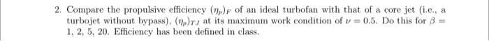 2. Compare the propulsive efficiency (n)F of an ideal turbofan with that of a core jet (i.e., a
turbojet without bypass), (7,)T, at its maximum work condition of v 0.5. Do this for 8 =
1, 2, 5, 20. Efficiency has been defined in class.
