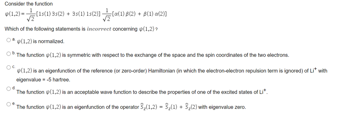 Consider the function
v(1,2) =(
[1s(1) 3s(2) + 3s(1) 1s(2)]
[x(1) B(2) + B(1) a(2)]
Which of the following statements is incorrect concerning p(1,2) ?
a.
W(1,2) is normalized.
Ob.
The function W(1,2) is symmetric with respect to the exchange of the space and the spin coordinates of the two electrons.
OC.
y(1,2) is an eigenfunction of the reference (or zero-order) Hamiltonian (in which the electron-electron repulsion term is ignored) of Li with
eigenvalue = -5 hartree.
d.
The function y(1,2) is an acceptable wave function to describe the properties of one of the excited states of Lit.
Oe.
The function 4(1,2) is an eigenfunction of the operator S,(1,2) = S;(1) + S,(2) with eigenvalue zero.
