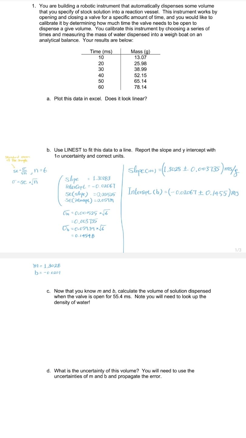 1. You are building a robotic instrument that automatically dispenses some volume
that you specify of stock solution into a reaction vessel. This instrument works by
opening and closing a valve for a specific amount of time, and you would like to
calibrate it by determining how much time the valve needs to be open to
dispense a give volume. You calibrate this instrument by choosing a series of
times and measuring the mass of water dispensed into a weigh boat on an
analytical balance. Your results are below:
Time (ms)
10
Mass (g)
13.07
20
25.98
30
38.99
40
52.15
50
65.14
60
78.14
a. Plot this data in excel. Does it look linear?
b. Use LINEST to fit this data to a line. Report the slope and y intercept with
1o uncertainty and correct units.
Stndard eh
of the Sple
3028 ± 0.003735
se
= 1.30283
0 =se xn
înterCept = -0.02067
se(slpe) =0,001595
secinticept) =0.0511
Interapt (b) =(-0.02AT± 0.1455)M5
Om = 0.001525 6
=0,003735
Oo=0.05939 xSG
= 0.14548
1/3
M = 1,3028
b= -0 020T
c. Now that you know m and b, calculate the volume of solution dispensed
when the valve is open for 55.4 ms. Note you will need to look up the
density of water!
d. What is the uncertainty of this volume? You will need to use the
uncertainties of m and b and propagate the error.
