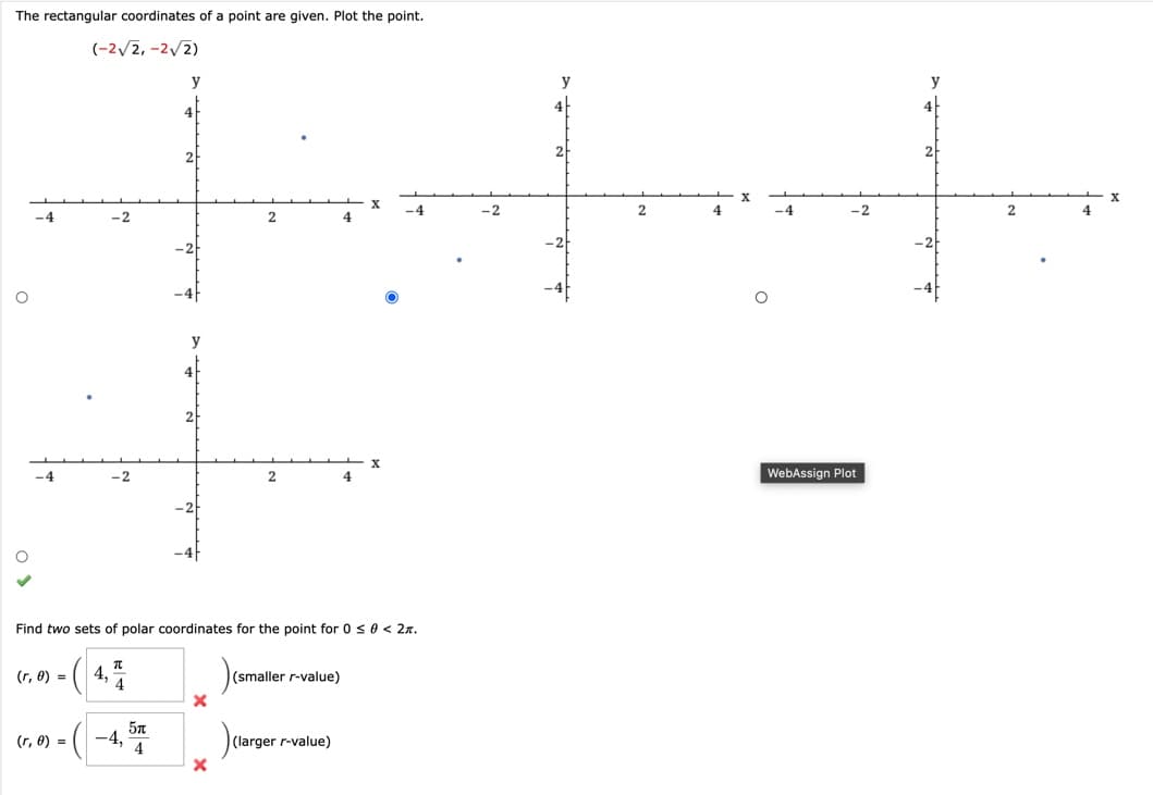 The rectangular coordinates of a point are given. Plot the point.
(-2√2,-2√2)
O
-4
-4
-2
(r, 0) =
(r, 0) = -4,
y
5л
4
X
2
X
2
Find two sets of polar coordinates for the point for 0 ≤ 0 < 2.
- (4₁)
(smaller r-value)
4
(larger r-value)
4
X
X
-4
-2
2
4
-2
WebAssign Plot
y
2