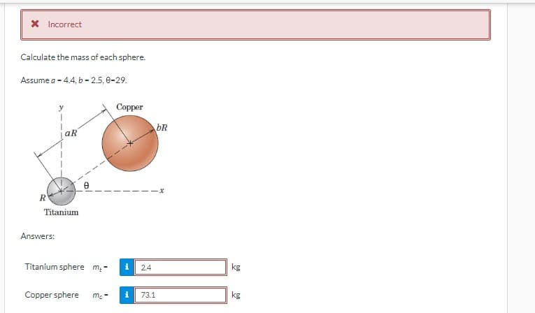 X Incorrect
Calculate the mass of each sphere.
Assume a -4.4, b-2.5, 0-29.
R
y
Answers:
aR
Titanium
Titanium sphere m₂-
Copper sphere mc-
Copper
i
2.4
i 73.1
bR
-x
kg
kg