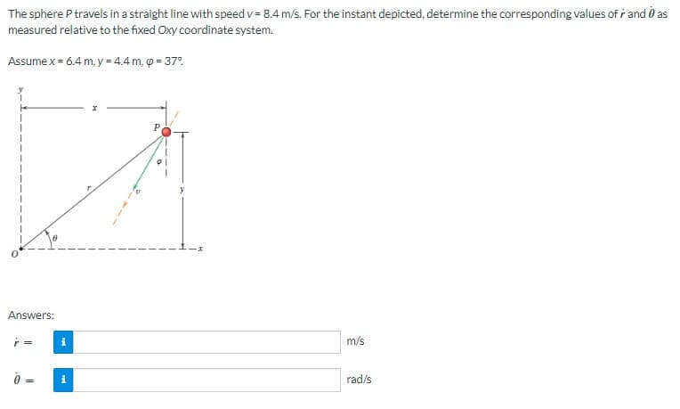 The sphere P travels in a straight line with speed v = 8.4 m/s. For the instant depicted, determine the corresponding values of r and as
measured relative to the fixed Oxy coordinate system.
Assume x = 6.4 m, y = 4.4 m, p = 37°
Answers:
ŕ=
=
i
i
P
m/s
rad/s