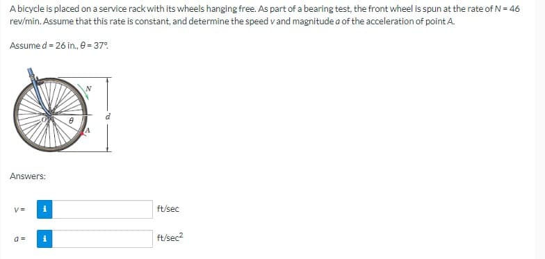 A bicycle is placed on a service rack with its wheels hanging free. As part of a bearing test, the front wheel is spun at the rate of N = 46
rev/min. Assume that this rate is constant, and determine the speed v and magnitude a of the acceleration of point A.
Assume d = 26 in., 0 = 37%
Answers:
V=
a =
i
0
ft/sec
ft/sec²