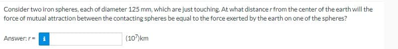 Consider two iron spheres, each of diameter 125 mm, which are just touching. At what distance r from the center of the earth will the
force of mutual attraction between the contacting spheres be equal to the force exerted by the earth on one of the spheres?
Answer: r = 1
(107)km