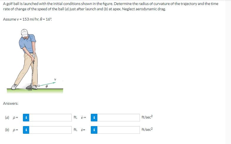 A golf ball is launched with the initial conditions shown in the figure. Determine the radius of curvature of the trajectory and the time
rate of change of the speed of the ball (a) just after launch and (b) at apex. Neglect aerodynamic drag.
Assume v = 153 mi/hr, 0 = 16%
Answers:
(a) p=
(b) p=
i
i
ft, v= i
ft, i= i
ft/sec²
ft/sec²