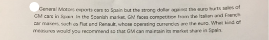 General Motors exports cars to Spain but the strong dollar against the euro hurts sales of
GM cars in Spain. In the Spanish market, GM faces competition from the Italian and French
car makers, such as Fiat and Renault, whose operating currencies are the euro. What kind of
measures would you recommend so that GM can maintain its market share in Spain.
