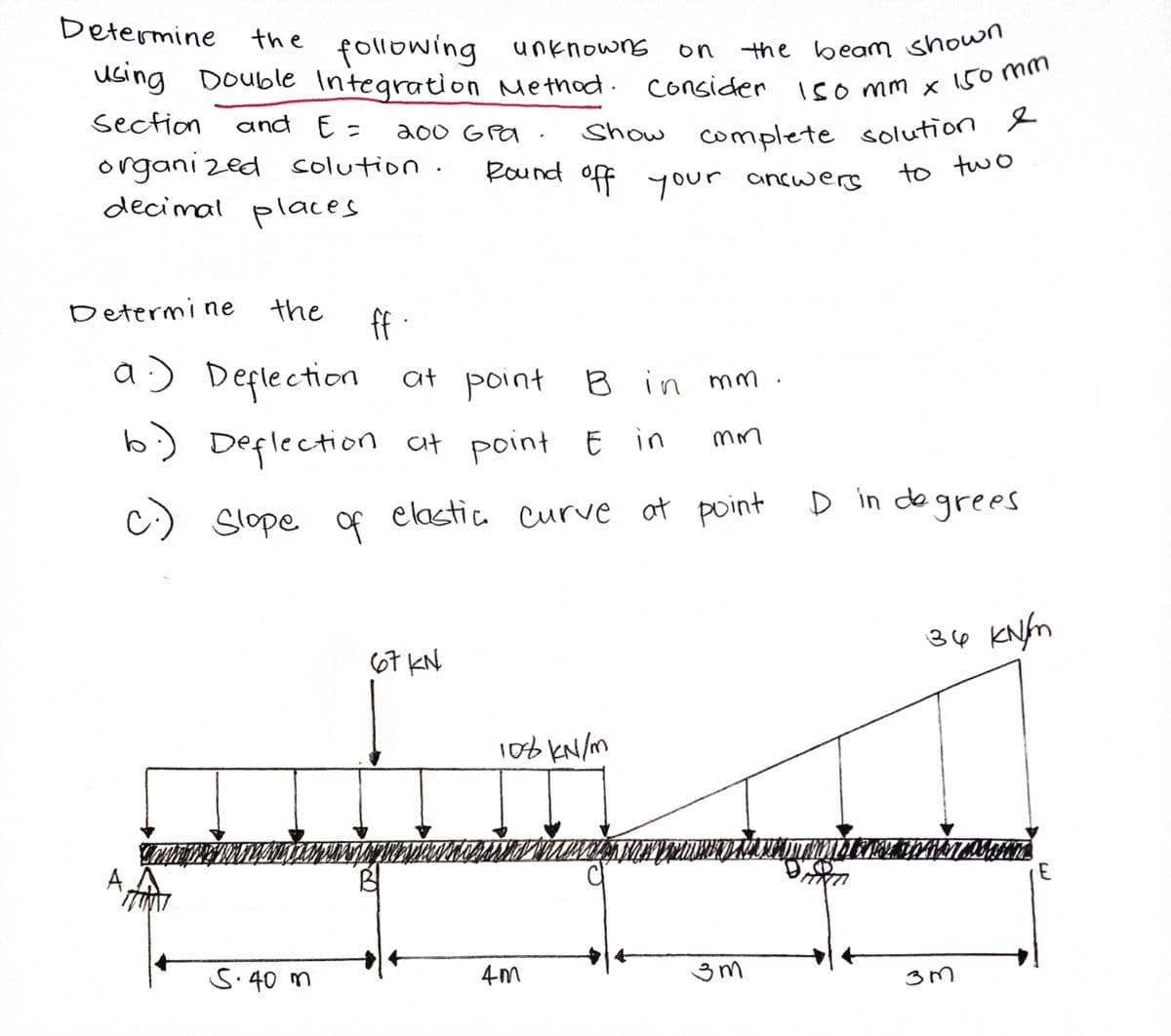 Show complete solution &
Determine
the beam shown
uGing Double Integration Method. consider iso mm x 150m
the following unknowns
on
section
and E=
200 GPa ·
organi zed colution.
decimal places
Round off your ancwers
to two
Determine
the
ff -
a:) Deplection at point B in mm
b) Deplection Ct point E in
c)
Slope of elastia curve at point D in degrees
34 KNfm
67 KN
10b kN/m
S.40 m
4-m
