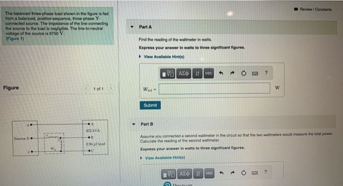 Review I Constants
The balanced three-phane load shown in the figure in fed
from a balanoed, positive-sequence, three-phane Y-
connected source. The impedance of the line connecting
the source to the load is negligible. The line-to-neutral
voltage of the source is 6750 V.
(Figure 1)
Part A
Find the reading of the wattmeter in wats.
Express your answer in watts to three significant figures.
View Available Hint(s)
vec
Figure
(1 of 1>
Wa
Submit
Part B
432 AVA
Assume you connected a second wattmeter in the circuit so that the two wattmeters would measure the total power.
Caloulate the reading of the second wattmeter.
Source b
096 pf lead
W.
Express your answer in watts to three significant figures.
> View Available Hint(s)
VO AEd It vec
