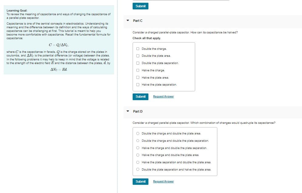 Learning Goal:
To review the meaning of capacitance and ways of changing the capacitance of
a parallel-plate capacitor.
Capacitance is one of the central concepts in electrostatics. Understanding its
meaning and the difference between its definition and the ways of calculating
capacitance can be challenging at first. This tutorial is meant to help you
become more comfortable with capacitance. Recall the fundamental formula for
capacitance:
C=Q/AVC.
where C is the capacitance in farads, Q is the charge stored on the plates in
coulombs, and AVC is the potential difference (or voltage) between the plates.
In the following problems it may help to keep in mind that the voltage is related
to the strength of the electric field E and the distance between the plates, d, by
AVc = Ed.
▼
Submit
Part C
Consider a charged parallel-plate capacitor. How can its capacitance halved?
Check all that apply.
Double the charge.
Double the plate area.
Double the plate separation.
Halve the charge.
Halve the plate area.
Halve the plate separation.
Submit
Part D
Request Answer
Consider a charged parallel-plate capacitor. Which combination of changes would quadruple its capacitance?
O Double the charge and double the plate area.
O Double the charge and double the plate separation.
O Halve the charge and double the plate separation.
O
Halve the charge and double the plate area.
O
Halve the plate separation and double the plate area.
O Double the plate separation and halve the plate area.
Submit Request Answer