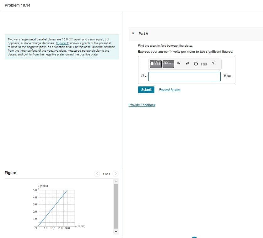 Problem 18.14
Two very large metal parallel plates are 15.0 cm apart and carry equal, but
opposite, surface charge densities. (Figure 1) shows a graph of the potential,
relative to the negative plate, as a function of . For this case, is the distance
from the inner surface of the negative plate, measured perpendicular to the
plates, and points from the negative plate toward the positive plate.
Figure
V (volts)
5.0
4.0
✓
3.0
2.0
1.0
5.0 10.0 15.0 20.0
To
0
-x (cm)
1 of 1
Part A
Find the electric field between the plates.
Express your answer in volts per meter to two significant figures.
ΠΙΑΣΦ
Submit
Provide Feedback
Request Answer
?
V/m