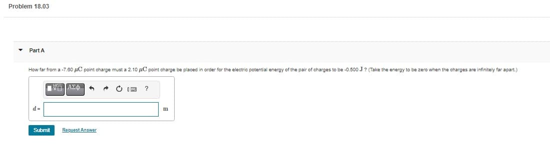 Problem 18.03
Part A
How far from a -7.60 μC point charge must a 2.10 μC point charge be placed in order for the electric potential energy of the pair of charges to be -0.500 J? (Take the energy to be zero when the charges are infinitely far apart.)
d=
17 ΑΣΦ
Submit
Request Answer
→ C
?
m