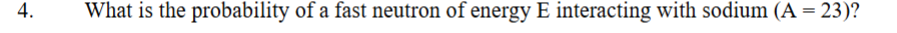 4.
What is the probability of a fast neutron of energy E interacting with sodium (A = 23)?