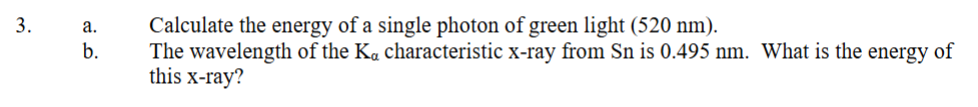 3.
a.
b.
Calculate the energy of a single photon of green light (520 nm).
The wavelength of the Ka characteristic x-ray from Sn is 0.495 nm. What is the energy of
this x-ray?