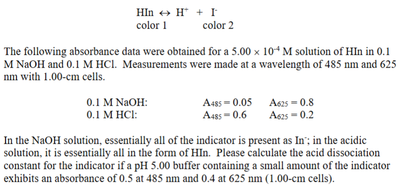 HIn H + I¯
color 1
color 2
The following absorbance data were obtained for a 5.00 × 104 M solution of HIn in 0.1
M NaOH and 0.1 M HCl. Measurements were made at a wavelength of 485 nm and 625
nm with 1.00-cm cells.
0.1 M NaOH:
0.1 M HCl:
A485 0.05
A485=0.6
A625 = 0.8
A625 = 0.2
In the NaOH solution, essentially all of the indicator is present as In; in the acidic
solution, it is essentially all in the form of HIn. Please calculate the acid dissociation
constant for the indicator if a pH 5.00 buffer containing a small amount of the indicator
exhibits an absorbance of 0.5 at 485 nm and 0.4 at 625 nm (1.00-cm cells).