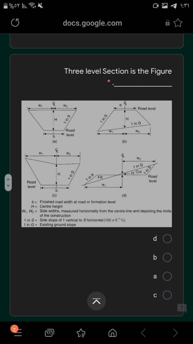 docs.google.com
Three level Section is the Figure
+ Road level
1 in G
Road
W1
level
(a)
(b)
W2
W2
1 in G
H Cut
1 in K
Fill
Road
Road
level
level
(c)
(d)
b= Finished road width at road or formation level
H= Centre height
W, W, = Side widths, measured horizontally from the centre-line and depicting the limits
of the construction
1 in S= Side slope of 1 vertical to S horizontal (100 x 51%)
1 in G = Existing ground slope
d.
a
C
1 in S
O O
