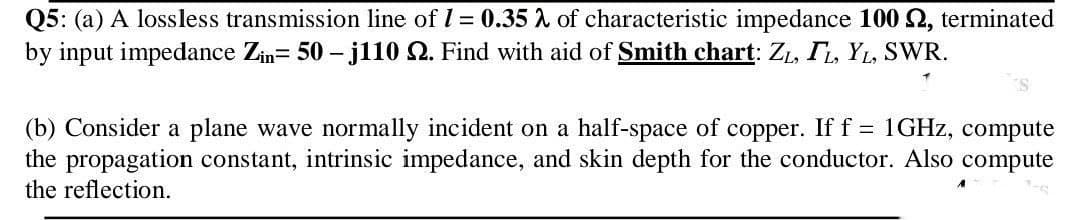 Q5: (a) A lossless transmission line of I = 0.35 A of characteristic impedance 100 2, terminated
by input impedance Zim= 50 – jl10 2. Find with aid of Smith chart: Zı, TL, YL, SWR.
(b) Consider a plane wave normally incident on a half-space of copper. If f = 1GHZ, compute
the propagation constant, intrinsic impedance, and skin depth for the conductor. Also compute
the reflection.
