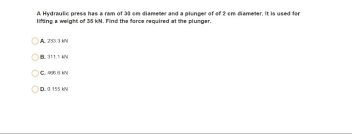 A Hydraulic press has a ram of 30 cm diameter and a plunger of of 2 cm diameter. It is used for
lifting a weight of 35 kN. Find the force required at the plunger.
OA. 233.3 kN
B. 311.1 kN
C. 466.6 kN
D. 0.155 kN
