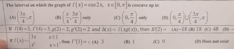 The interval on which the graph of f ( x)=cos 2x, xe 0, 7|i e
T is concave up is:
%3D
3
(A)
4
(B)
4 4
(C) 0,
(D) 0,
only
only
4
4.
If f(4) 5, f'(4) = 3, g(2) = 2, g'(2) = 2 and h(x):
f(xg(x)), then h'(2) = (A)-18 (B) 18 (C) 48 (D)
3x
If f(x)=
, then f'(1)=: (A) 3
(B) 1
(C) 0
(D) Does not exist
X>1'
