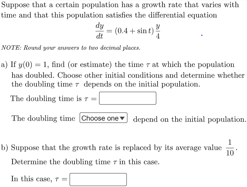 Suppose that a certain population has a growth rate that varies with
time and that this population satisfies the differential equation
dy
(0.4 + sin t)
dt
4
NOTE: Round your answers to two decimal places.
a) If y(0) = 1, find (or estimate) the time T at which the population
has doubled. Choose other initial conditions and determine whether
the doubling time t depends on the initial population.
The doubling time is T =
The doubling time Choose one
depend on the initial population.
1
b) Suppose that the growth rate is replaced by its average value
10
Determine the doubling time T in this case.
In this case, ↑ =
